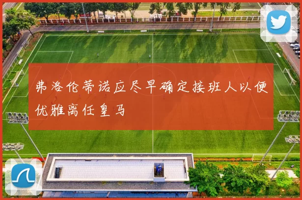弗洛伦蒂诺应尽早确定接班人以便优雅离任皇马