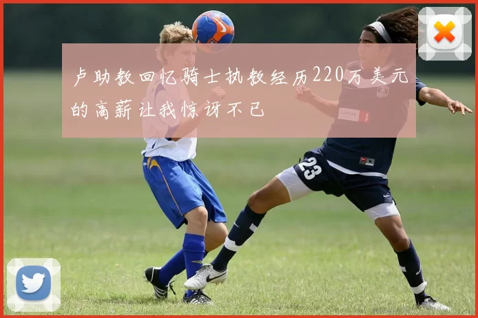卢助教回忆骑士执教经历220万美元的高薪让我惊讶不已