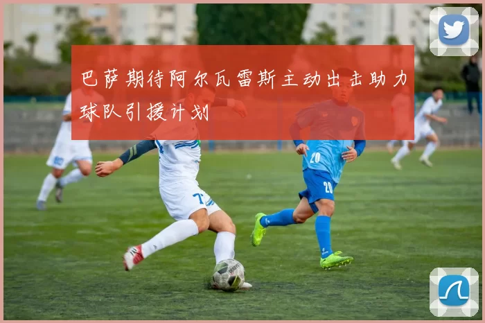 巴萨期待阿尔瓦雷斯主动出击助力球队引援计划