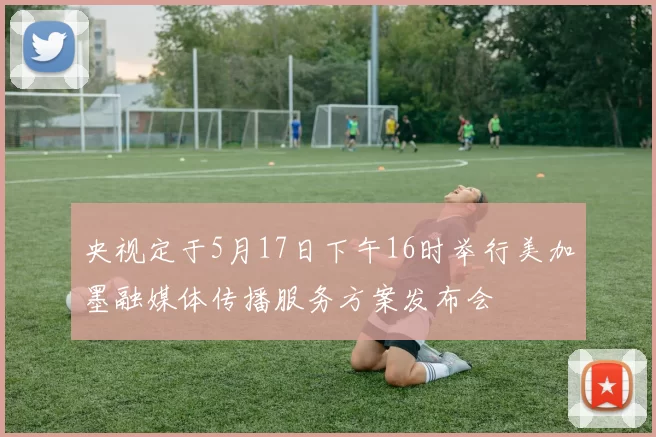 央视定于5月17日下午16时举行美加墨融媒体传播服务方案发布会