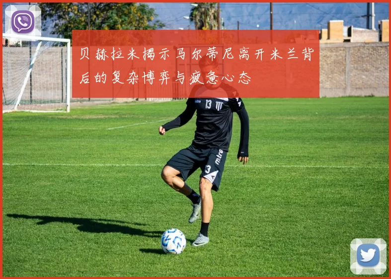 贝赫拉米揭示马尔蒂尼离开米兰背后的复杂博弈与疲惫心态