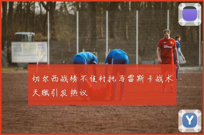 切尔西战绩不佳衬托马雷斯卡战术天赋引发热议