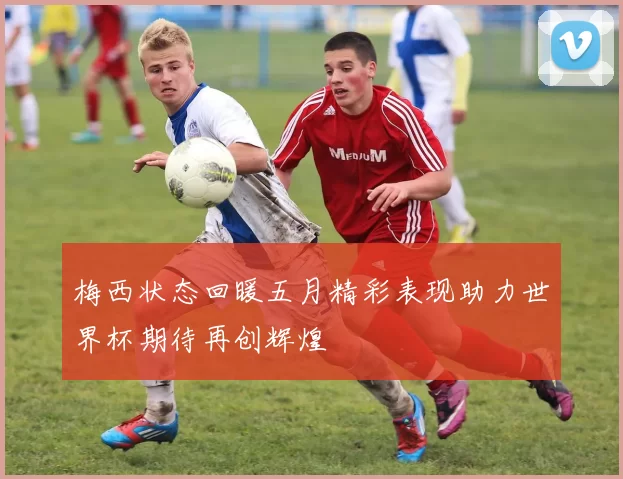 梅西状态回暖五月精彩表现助力世界杯期待再创辉煌