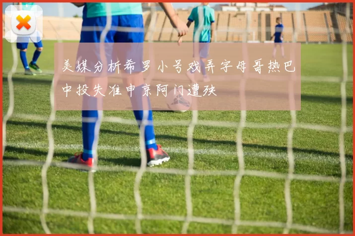 美媒分析希罗小号戏弄字母哥热巴中投失准申京阿门遭殃