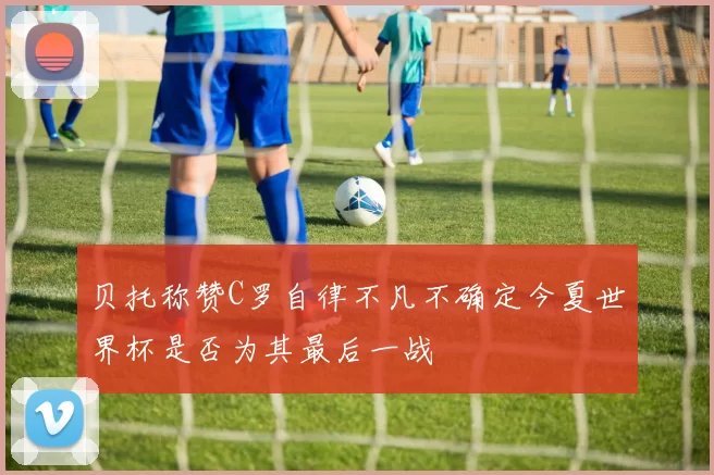 贝托称赞C罗自律不凡不确定今夏世界杯是否为其最后一战