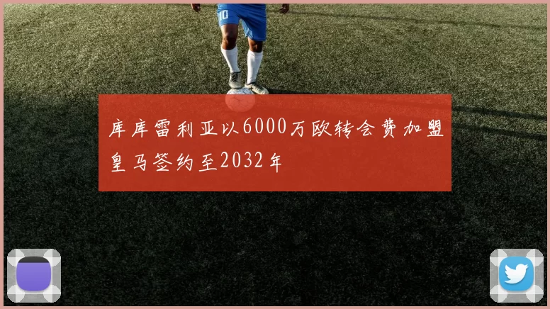 库库雷利亚以6000万欧转会费加盟皇马签约至2032年