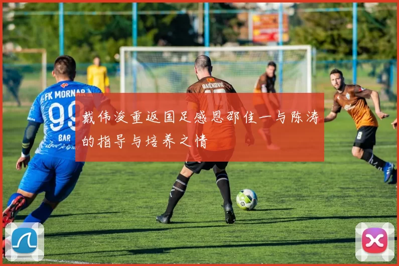 戴伟浚重返国足感恩邵佳一与陈涛的指导与培养之情
