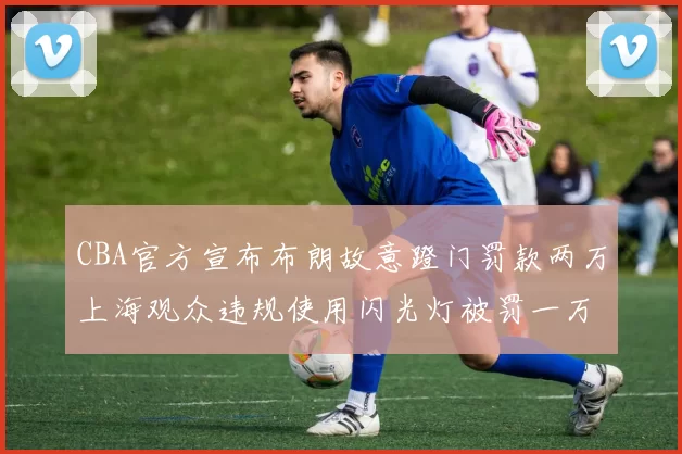 CBA官方宣布布朗故意蹬门罚款两万上海观众违规使用闪光灯被罚一万