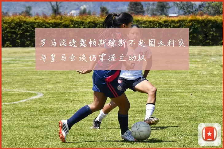 罗马诺透露帕斯琼斯不赴国米科莫与皇马会谈仍掌握主动权