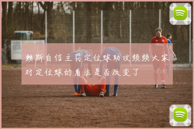 赖斯自信主罚定位球助攻频频大家对定位球的看法是否改变了