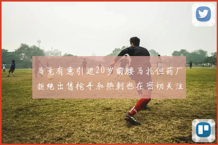 马竞有意引进20岁前腰马扎但药厂拒绝出售枪手和热刺也在密切关注