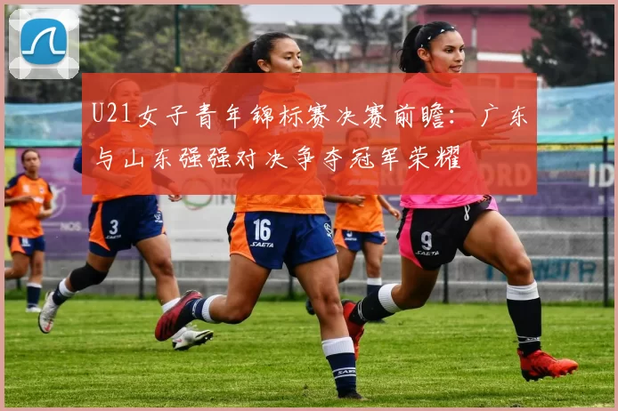 U21女子青年锦标赛决赛前瞻：广东与山东强强对决争夺冠军荣耀