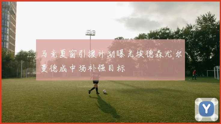 马竞夏窗引援计划曝光埃德森尤尔曼德成中场补强目标