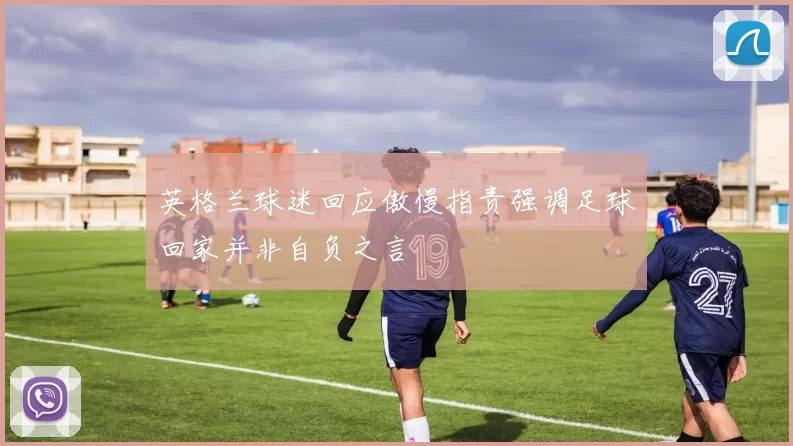 英格兰球迷回应傲慢指责强调足球回家并非自负之言
