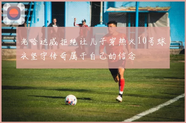 老哈达威拒绝让儿子穿热火10号球衣坚守传奇属于自己的信念