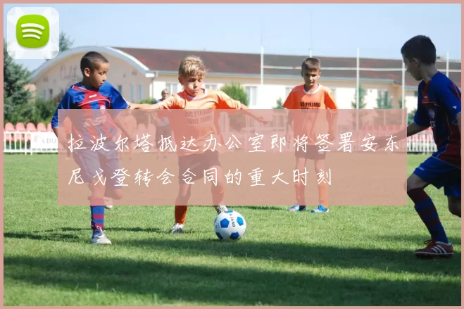 拉波尔塔抵达办公室即将签署安东尼戈登转会合同的重大时刻
