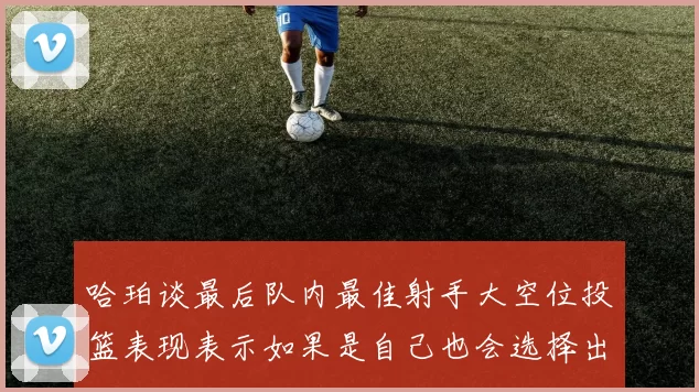 哈珀谈最后队内最佳射手大空位投篮表现表示如果是自己也会选择出手