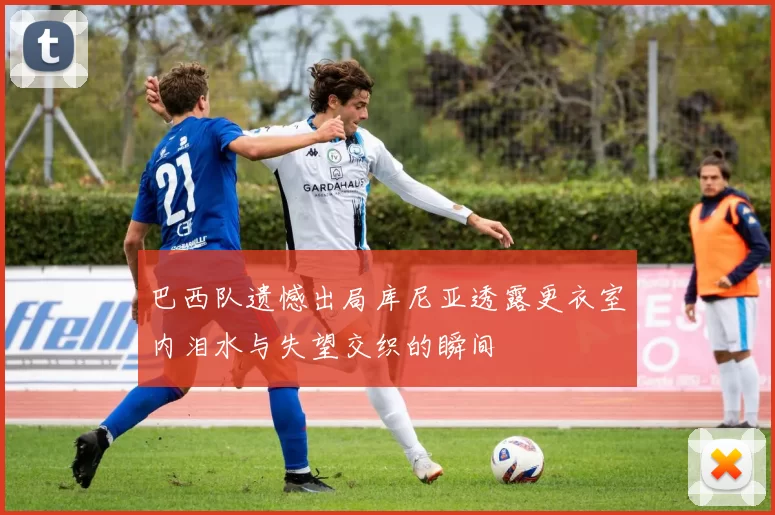 巴西队遗憾出局库尼亚透露更衣室内泪水与失望交织的瞬间