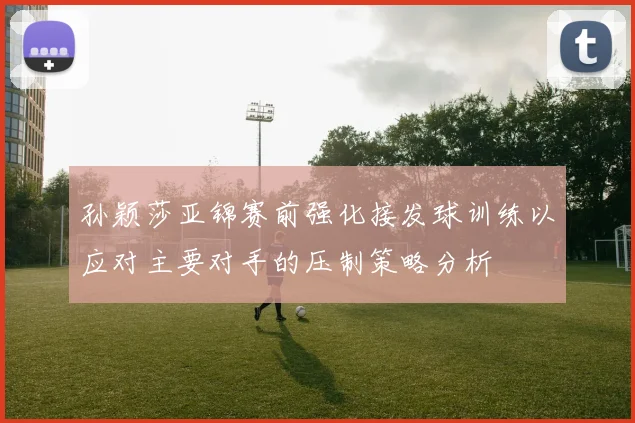 孙颖莎亚锦赛前强化接发球训练以应对主要对手的压制策略分析