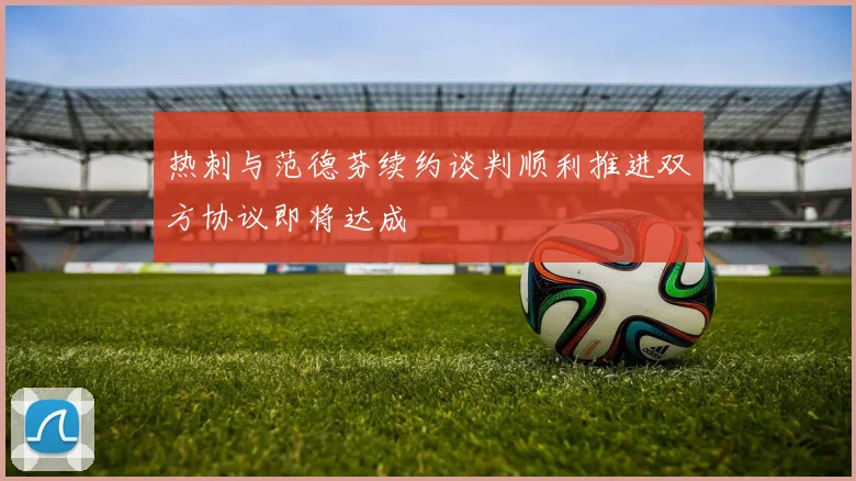 热刺与范德芬续约谈判顺利推进双方协议即将达成